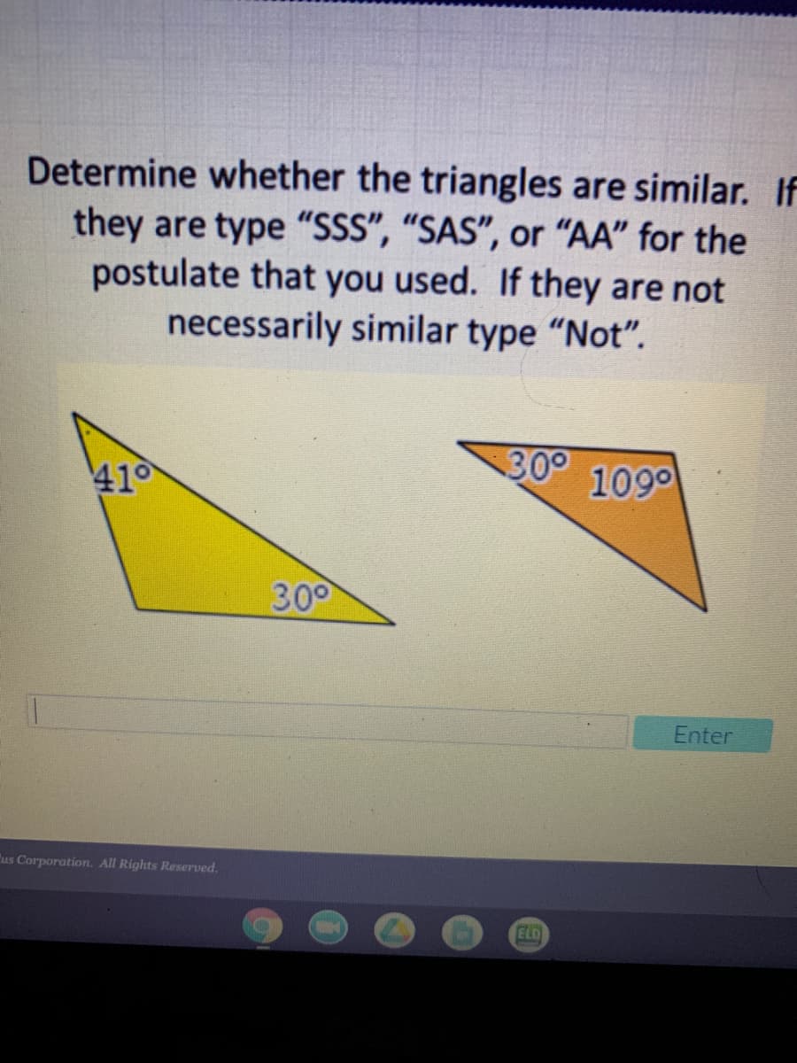 Determine whether the triangles are similar. If
they are type "SSS", “SAS", or "AA" for the
postulate that you used. If they are not
necessarily similar type "Not".
410
300
109°
300
Enter
us Corporation. All Rights Reserved.
ELD
