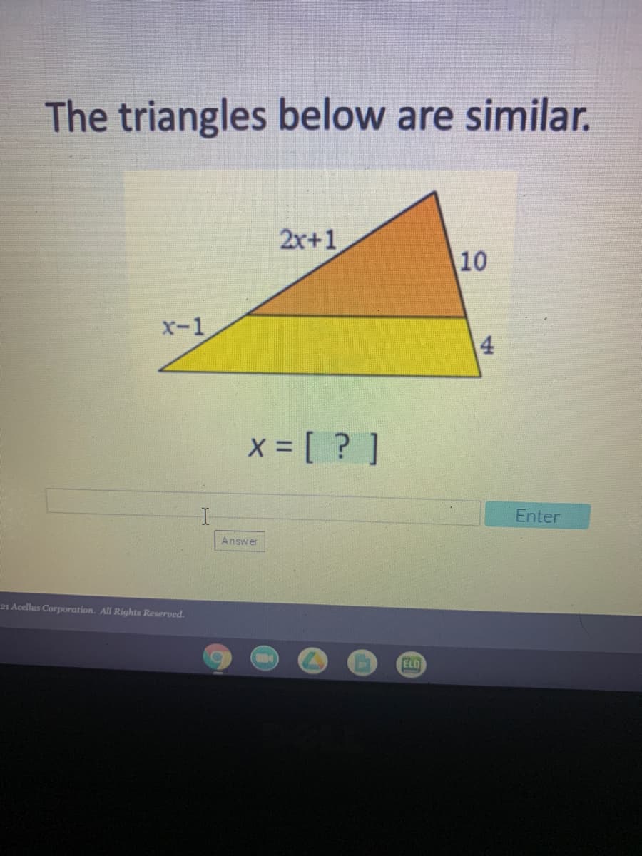 The triangles below are similar.
2x+1
10
X-1
4
x = [ ? ]
Enter
Answer
21 Acellus Corporation. All Rights Reserved.
ELD
