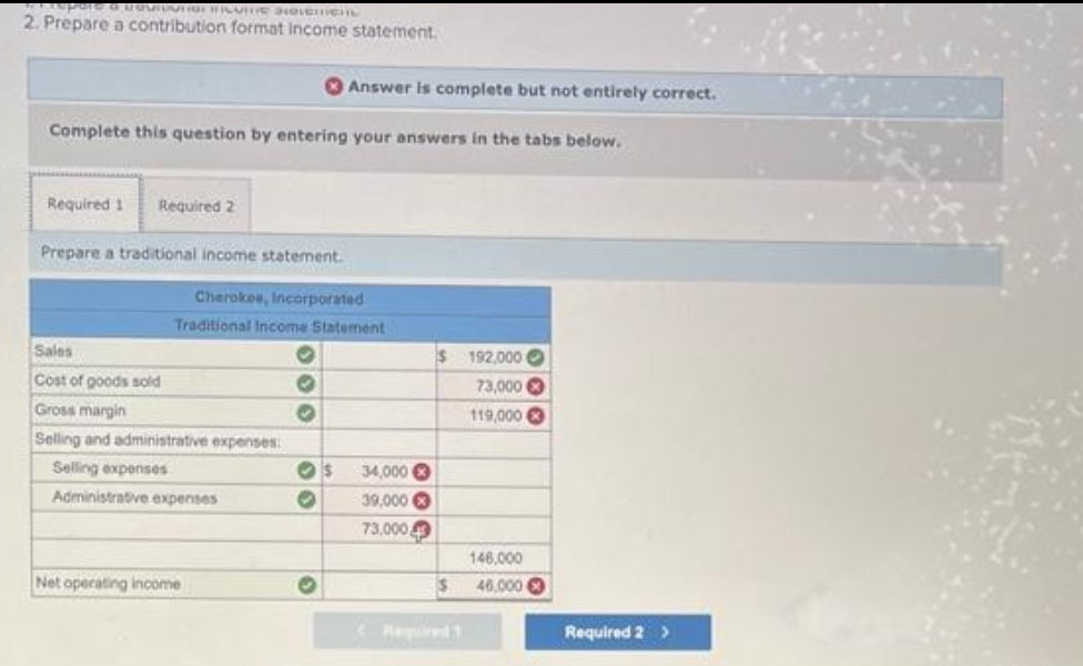 pare a GVIDUTION FUIT HoveCHL
2. Prepare a contribution format income statement.
Complete this question by entering your answers in the tabs below.
Required 1 Required 2
Prepare a traditional income statement.
Cherokee, Incorporated
Traditional Income Statement
Sales
Cost of goods sold
Gross margin
Selling and administrative expenses:
Selling expenses
Administrative expenses
Net operating income
000
>>
Answer is complete but not entirely correct.
O
s
34,000
39,000
73,000
$ 192,000
73,000
119,000
$
146,000
46,000
Required 2 >
Kerst