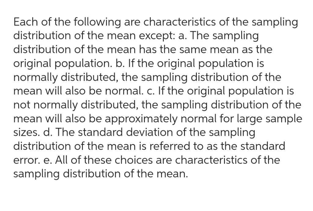 Each of the following are characteristics of the sampling
distribution of the mean except: a. The sampling
distribution of the mean has the same mean as the
original population. b. If the original population is
normally distributed, the sampling distribution of the
mean will also be normal. c. If the original population is
not normally distributed, the sampling distribution of the
mean will also be approximately normal for large sample
sizes. d. The standard deviation of the sampling
distribution of the mean is referred to as the standard
error. e. All of these choices are characteristics of the
sampling distribution of the mean.