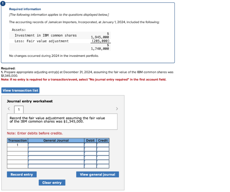 Required information
[The following information applies to the questions displayed below.]
The accounting records of Jamaican Importers, Incorporated, at January 1, 2024, included the following:
Assets:
Investment in IBM common shares
Less: Fair value adjustment
No changes occurred during 2024 in the investment portfolio.
Required:
1. Prepare appropriate adjusting entry(s) at December 31, 2024, assuming the fair value of the IBM common shares was
$1,345,000.
Note: If no entry is required for a transaction/event, select "No journal entry required" in the first account field.
View transaction list
Journal entry worksheet
1,945,000
(205,000)
$
1,740,000
Record the fair value adjustment assuming the fair value
of the IBM common shares was $1,345,000.
Note: Enter debits before credits.
General Journal
Transaction
1
Record entry
Clear entry
Debit Credit
View general journal