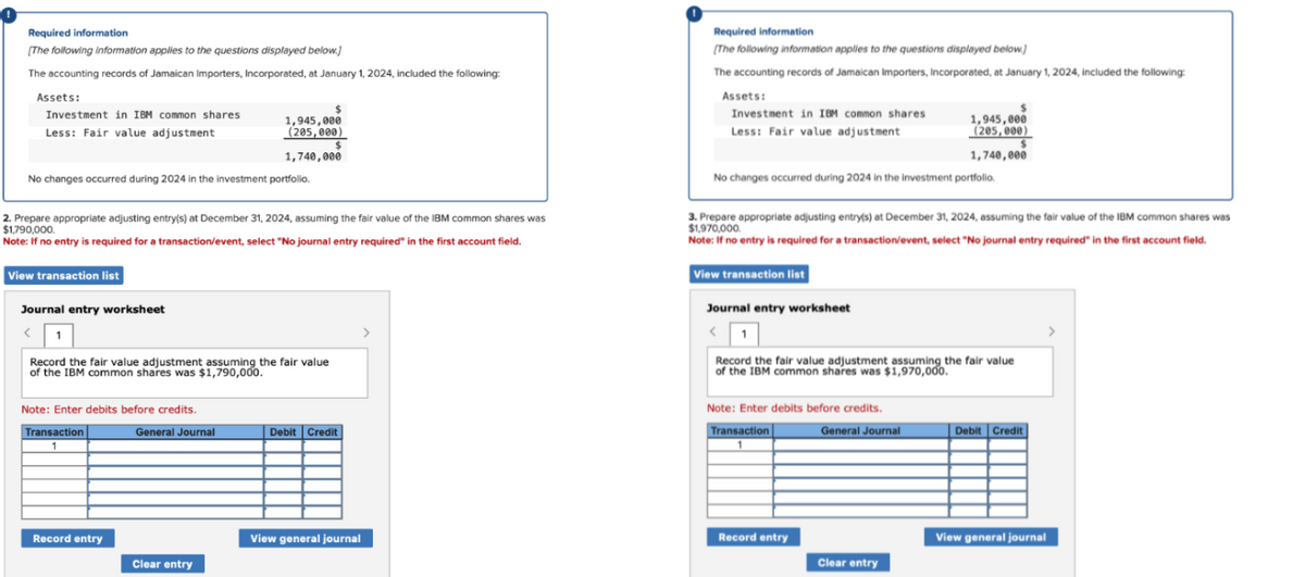 Required information
[The following information applies to the questions displayed below.]
The accounting records of Jamaican Importers, Incorporated, at January 1, 2024, included the following:
Assets:
Investment in IBM common shares
Less: Fair value adjustment
No changes occurred during 2024 in the investment portfolio.
View transaction list
2. Prepare appropriate adjusting entry(s) at December 31, 2024, assuming the fair value of the IBM common shares was
$1,790,000.
Note: If no entry is required for a transaction/event, select "No journal entry required" in the first account field.
Journal entry worksheet
< 1
Record the fair value adjustment assuming the fair value
of the IBM common shares was $1,790,000.
Note: Enter debits before credits.
Transaction
1
Record entry
1,945,000
(205,000)
1,740,000
General Journal
$
Clear entry
Debit Credit
View general journal
Required information
[The following information applies to the questions displayed below)
The accounting records of Jamaican Importers, Incorporated, at January 1, 2024, included the following:
Assets:
Investment in IBM common shares.
Less: Fair value adjustment
No changes occurred during 2024 in the investment portfolio.
View transaction list
3. Prepare appropriate adjusting entry(s) at December 31, 2024, assuming the fair value of the IBM common shares was
$1,970,000.
Note: If no entry is required for a transaction/event, select "No journal entry required" in the first account field.
Journal entry worksheet
< 1
Record the fair value adjustment assuming the fair value
of the IBM common shares was $1,970,000.
Note: Enter debits before credits.
Transaction
Record entry
1,945,000
(205,000)
1,740,000
General Journal
$
Clear entry
Debit Credit
View general journal