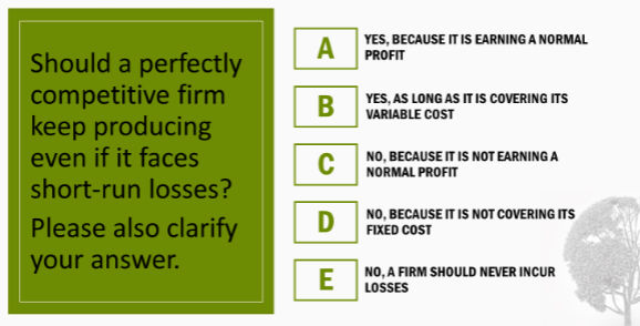 Should a perfectly
competitive firm
keep producing
even if it faces
short-run losses?
Please also clarify
your answer.
YES, BECAUSE IT IS EARNING A NORMAL
PROFIT
A
B
C NORMAL PROFIT
D
E
YES, AS LONG AS IT IS COVERING ITS
VARIABLE COST
NO, BECAUSE IT IS NOT EARNING A
NO, BECAUSE IT IS NOT COVERING ITS
FIXED COST
NO, A FIRM SHOULD NEVER INCUR
LOSSES