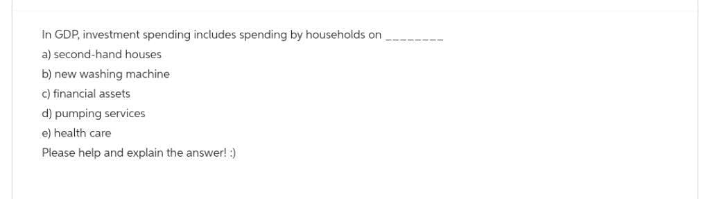 In GDP, investment spending includes spending by households on
a) second-hand houses
b) new washing machine
c) financial assets
d) pumping services
e) health care
Please help and explain the answer! :)