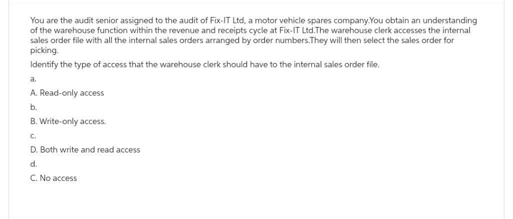 You are the audit senior assigned to the audit of Fix-IT Ltd, a motor vehicle spares company.You obtain an understanding
of the warehouse function within the revenue and receipts cycle at Fix-IT Ltd.The warehouse clerk accesses the internal
sales order file with all the internal sales orders arranged by order numbers. They will then select the sales order for
picking.
Identify the type of access that the warehouse clerk should have to the internal sales order file.
a.
A. Read-only access
b.
B. Write-only access.
C.
D. Both write and read access
d.
C. No access