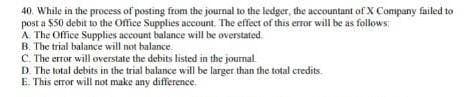 40. While in the process of posting from the journal to the ledger, the accountant of X Company failed to
posta $50 debit to the Office Supplies account. The effect of this error will be as follows:
A. The Office Supplies account balance will be overstated
B. The trial balance will not balance.
C. The error will overstate the debits listed in the journal.
D. The total debits in the trial balance will be larger than the total credits.
E. This error will not make any difference.