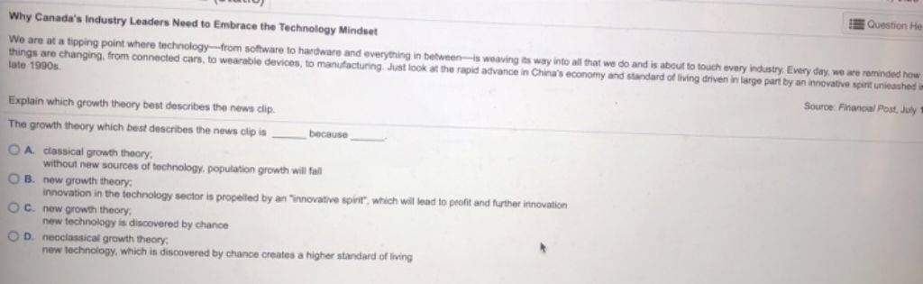 Why Canada's Industry Leaders Need to Embrace the Technology Mindset
We are at a tipping point where technology-from software to hardware and everything in between-is weaving its way into all that we do and is about to touch every industry. Every day, we are reminded how
things are changing, from connected cars, to wearable devices, to manufacturing. Just look at the rapid advance in China's economy and standard of living driven in large part by an innovative spirit unleashed in
late 1990s.
Source: Financial Post, July 1
Explain which growth theory best describes the news clip.
The growth theory which best describes the news clip is
OA classical growth theory,
without new sources of technology, population growth will fall
because
OB. new growth theory:
innovation in the technology sector is propelled by an innovative spirit", which will lead to profit and further innovation
OC. new growth theory,
new technology is discovered by chance
OD. neoclassical growth theory.
new technology, which is discovered by chance creates a higher standard of living
Question He