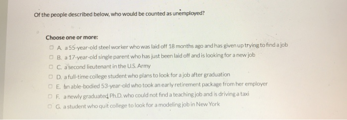 of the people described below, who would be counted as unemployed?
Choose one or more:
A a 55-year-old steel worker who was laid off 18 months ago and has given up trying to find a job
OB. a 17-year-old single parent who has just been laid off and is looking for a new job
OC. a second lieutenant in the U.S. Army
DD. a full-time college student who plans to look for a job after graduation
OE. bin able-bodied 53-year-old who took an early retirement package from her employer
OF. a newly graduated Ph.D. who could not find a teaching job and is driving a taxi
DG. a student who quit college to look for a modeling job in New York