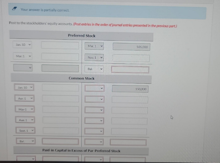 Your answer is partially correct.
Post to the stockholders' equity accounts. (Post entries in the order of journal entries presented in the previous part.)
Jan. 10 Y
Mar. 1 V
Jan. 10
Apr. 1
GEG
May 1
Aur. 1
Sept. 1
Bal.
V
Preferred Stock
Mar. 1
|||
Nov. 1
Bal.
Common Stock
505,000
Paid-in Capital in Excess of Par-Preferred Stock
150,000
10