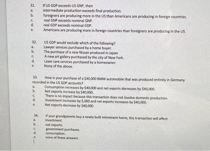 31.
نه په ل و لم تم
a.
b.
C.
d.
32.
a.
b.
C.
d.
e.
PPPFP
a.
33.
How is your purchase of a $40,000 BMW automobile that was produced entirely in Germany
recorded in the US GDP accounts?
b.
C.
d.
e.
34.
a.
If US GDP exceeds US GNP, then
intermediate production exceeds final production.
d.
e.
foreigners are producing more in the US than Americans are producing in foreign countries.
real GNP exceeds nominal GNP.
real GDP exceeds nominal GDP.
Americans are producing more in foreign countries than foreigners are producing in the US.
US GDP would exclude which of the following?
Lawyer services purchased by a home buyer.
The purchase of a new Nissan produced in Japan
A new art gallery purchased by the city of New York.
Lawn care services purchased by a homeowner.
None of the above.
Consumption increases by $40,000 and net exports decreases by $40,000.
Net exports increase by $40,000.
There is no impact because this transaction does not involve domestic production.
Investment increases by $,000 and net exports increases by $40,000.
Net exports decrease by $40,000.
If your grandparents buy a newly built retirement home, this transaction will affect
investment.
net exports.
government purchases.
consumption.
none of these answers.