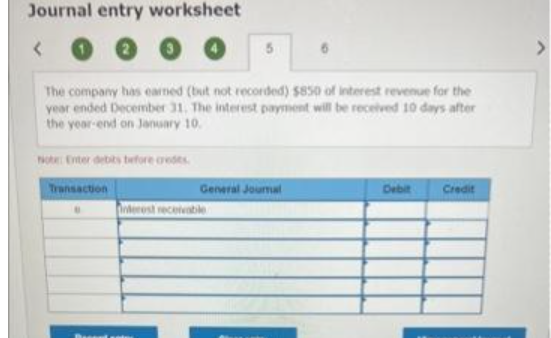 Journal entry worksheet
<
The company has earned (but not recorded) $850 of interest revenue for the
year ended December 31. The interest payment will be received 10 days after
the year-end on January 10.
Note: Enter debits before credits.
Transaction
General Journal
Interest receivable
Debit
Credit