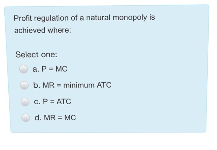 Profit regulation of a natural monopoly is
achieved where:
Select one:
a. P = MC
b. MR = minimum ATC
c. P = ATC
d. MR = MC