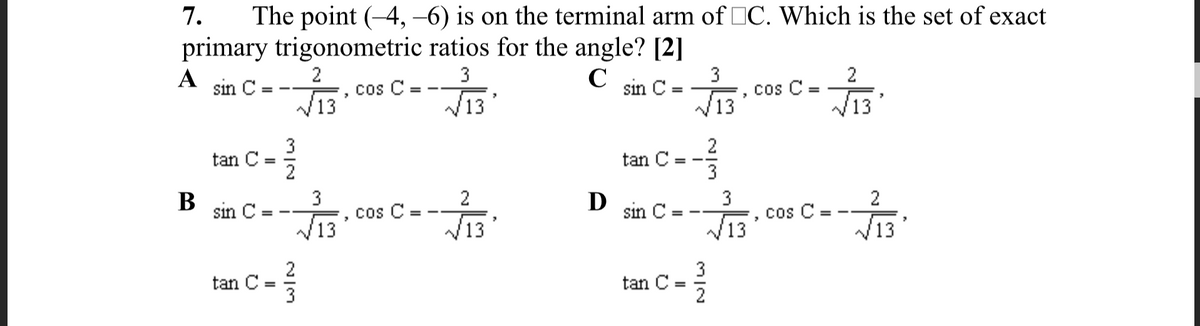7.
The point (-4, –6) is on the terminal arm of IC. Which is the set of exact
primary trigonometric ratios for the angle? [2]
2
3
A
sin C =
C
3
C sin C =
cos C =
13
cos C:
13
V13
13
3
tan C
2
2
tan C =
3
3
cos C =
В
sin C:
2
D
sin C
3
2
C =
V13
cos
%3D
13
V13
V13
tan C =
3
3
tan C
