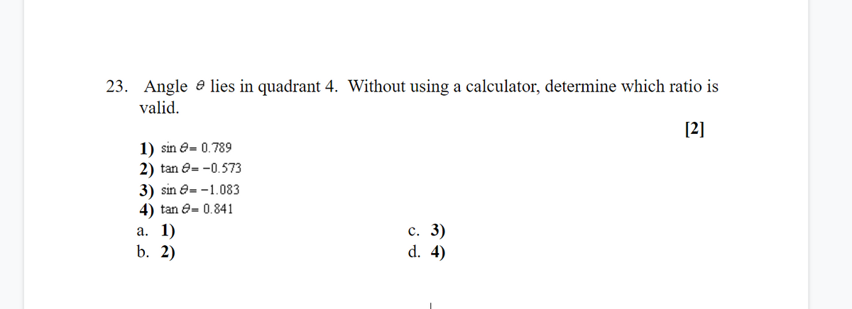 23. Angle e lies in quadrant 4. Without using a calculator, determine which ratio is
valid.
[2]
1) sin e= 0.789
2) tan e= -0.573
3) sin e= -1.083
4) tan e= 0.841
а. 1)
b. 2)
с. 3)
d. 4)
