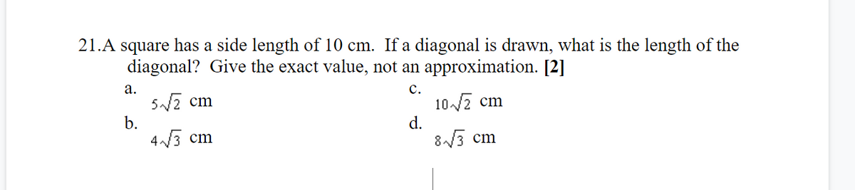 21.A square has a side length of 10 cm. If a diagonal is drawn, what is the length of the
diagonal? Give the exact value, not an approximation. [2]
а.
5/2 cm
b.
с.
10/7 cm
d.
8/3 cm
4/3 cm
