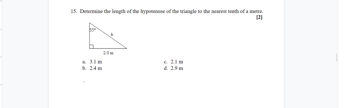 15. Determine the length of the hypotenuse of the triangle to the nearest tenth of a metre.
[2]
55°
2.0 m
с. 2.1 m
d. 2.9 m
а. 3.1 m
b. 2.4 m
