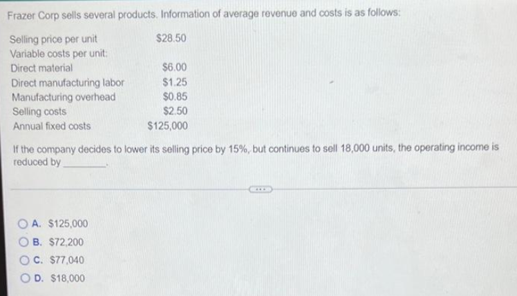 Frazer Corp sells several products. Information of average revenue and costs is as follows:
Selling price per unit
$28.50
Variable costs per unit:
Direct material
$6.00
Direct manufacturing labor
$1.25
Manufacturing overhead
$0.85
Selling costs
$2.50
Annual fixed costs
$125,000
If the company decides to lower its selling price by 15%, but continues to sell 18,000 units, the operating income is
reduced by
OA. $125,000
B. $72,200
C. $77,040
D. $18,000