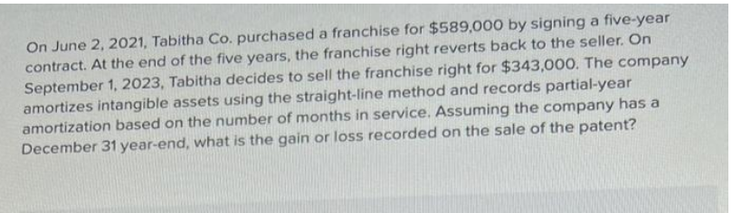 On June 2, 2021, Tabitha Co. purchased a franchise for $589,000 by signing a five-year
contract. At the end of the five years, the franchise right reverts back to the seller. On
September 1, 2023, Tabitha decides to sell the franchise right for $343,000. The company
amortizes intangible assets using the straight-line method and records partial-year
amortization based on the number of months in service. Assuming the company has a
December 31 year-end, what is the gain or loss recorded on the sale of the patent?