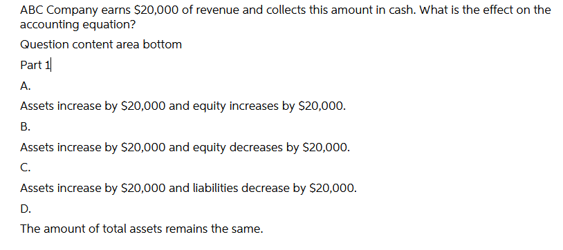 ABC Company earns $20,000 of revenue and collects this amount in cash. What is the effect on the
accounting equation?
Question content area bottom
Part 1
А.
Assets increase by $20,000 and equity increases by $20,000.
В.
Assets increase by $20,000 and equity decreases by $20,000.
C.
Assets increase by $20,000 and liabilities decrease by $20,000.
D.
The amount of total assets remains the same.
