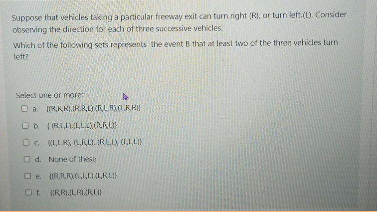 Suppose that vehicles taking a particular freeway exit can turn right (R), or turn left.(L). Consider
observing the direction for each of three successive vehicles.
Which of the following sets represents the event B that at least two of the three vehicles turn
left?
Select one or more:
O a. {(R,R,R),(R,R,L),(R,L,R),(L,R,R)}
O b. { (R,L,L),(L,L,L),(R,R,L)}
O C. {(L,L,R), (L,R,L), (R,L,L), (L,L,L)}
O d. None of these
O e. {(R,R,R),(L,L,L),(L,R,L)}
O f. {(R,R),(L,R),(R,L)}
