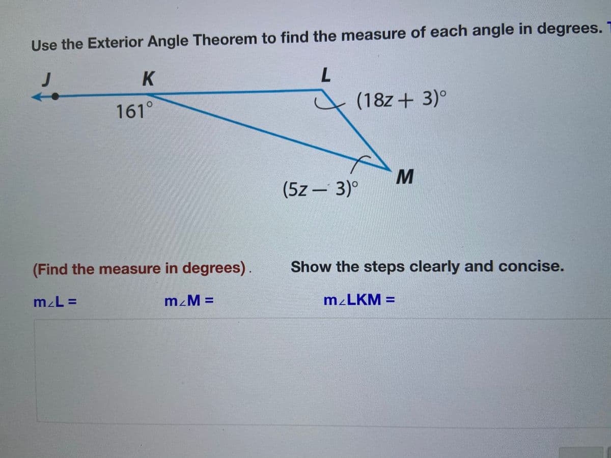 Use the Exterior Angle Theorem to find the measure of each angle in degrees.
K
(18z+ 3)°
161°
(5z - 3)°
(Find the measure in degrees).
Show the steps clearly and concise.
m²M =
M²LKM =
%3D
%3D
