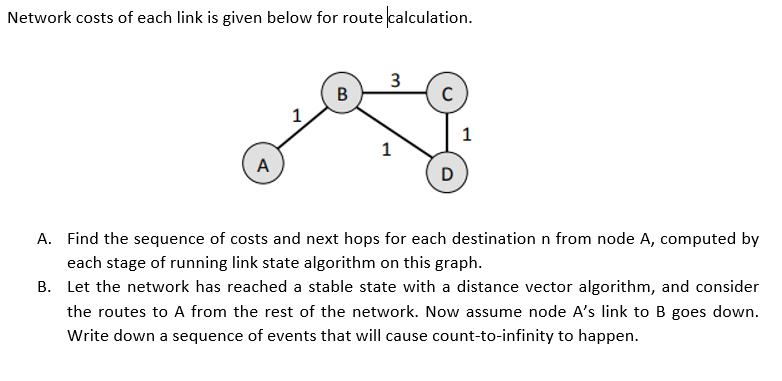 Network costs of each link is given below for route calculation.
3
В
1
1
A
D
A. Find the sequence of costs and next hops for each destination n from node A, computed by
each stage of running link state algorithm on this graph.
B. Let the network has reached a stable state with a distance vector algorithm, and consider
the routes to A from the rest of the network. Now assume node A's link to B goes down.
Write down a sequence of events that will cause count-to-infinity to happen.
