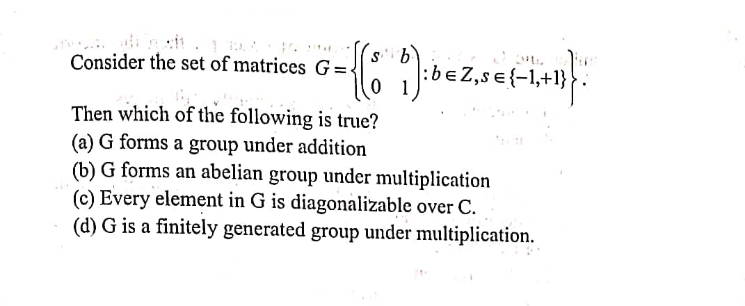 s'i b):
Consider the set of matrices G=
Z,s €{-1,+1}
Then which of the following is true?
(a) G forms a group under addition
(b) G forms an abelian group under multiplication
(c) Every element in G is diagonalizable over C.
(d) G is a finitely generated group under multiplication.
