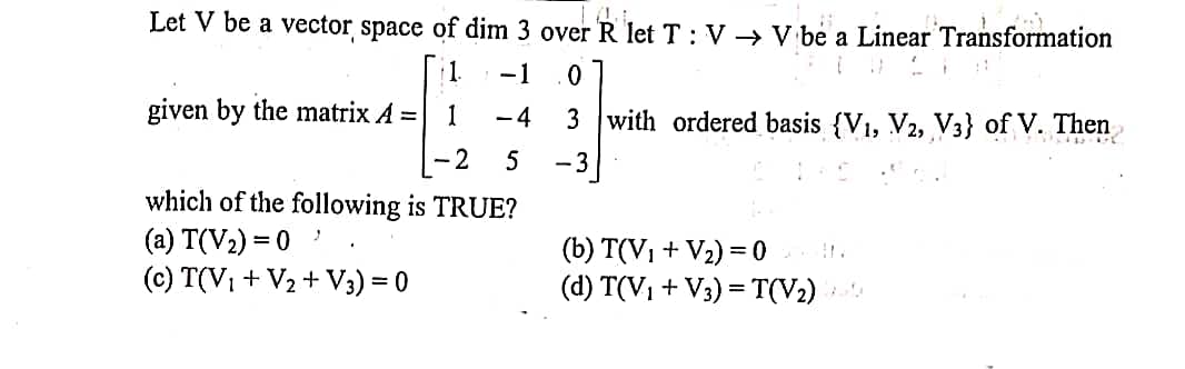 Let V be a vector space of dim 3 over R let T : V → V be a Linear Transformation
1.
-1
given by the matrix A =
1
-4
3 with ordered basis {V1, V2, V3} of V. Then
- 2
5
-3
which of the following is TRUE?
(a) T(V2) = 0
(c) T(V, + V2 + V3) = 0
(b) T(V1 + V2) =0 .
(d) T(V1 + V3) = T(V2)
%3D
