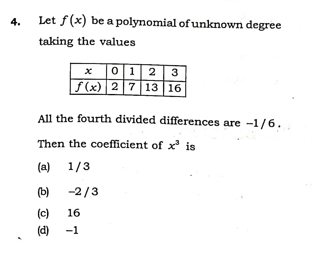 4.
Let f (x) be a polynomial of unknown degree
taking the values
0 1
2
3
f (x) 2 7|13 | 16
All the fourth divided differences are -1/6.
Then the coefficient of x' is
(a)
1/3
(b)
-2/3
(c)
16
(d)
-1
