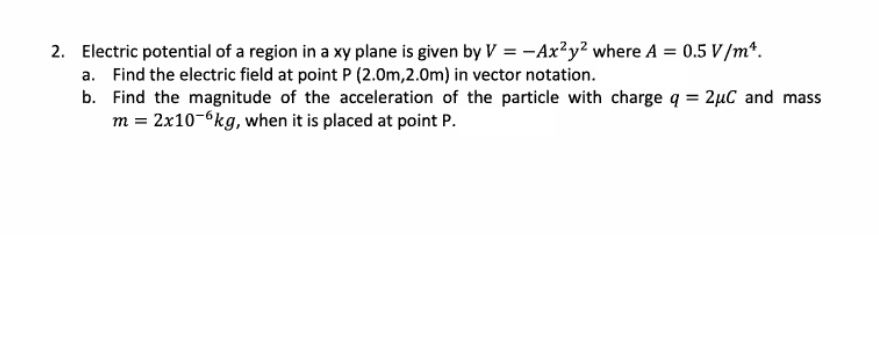 2. Electric potential of a region in a xy plane is given by V = -Ax²y² where A = 0.5 V /m*.
a. Find the electric field at point P (2.0m,2.0m) in vector notation.
b. Find the magnitude of the acceleration of the particle with charge q = 2µC and mass
m = 2x10-6kg, when it is placed at point P.
