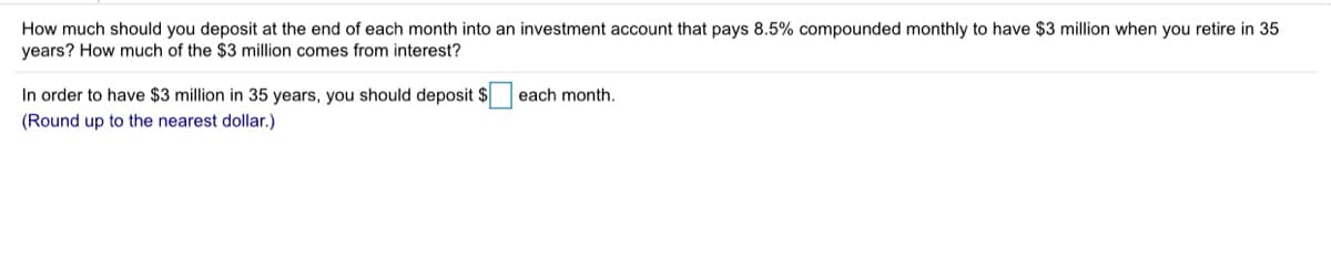 How much should you deposit at the end of each month into an investment account that pays 8.5% compounded monthly to have $3 million when you retire in 35
years? How much of the $3 million comes from interest?
In order to have $3 million in 35 years, you should deposit $
each month.
(Round up to the nearest dollar.)
