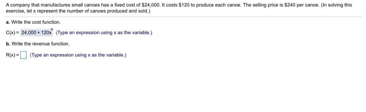 A company that manufactures small canoes has a fixed cost of $24,000. It costs $120 to produce each canoe. The selling price is $240 per canoe. (In solving this
exercise, let x represent the number of canoes produced and sold.)
a. Write the cost function.
C(x) = 24,000 + 120x (Type an expression using x as the variable.)
b. Write the revenue function.
R(x) = (Type an expression using x as the variable.)
