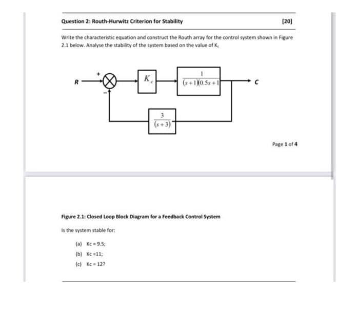 Question 2: Routh-Hurwitz Criterion for Stability
[20]
Write the characteristic equation and construct the Routh array for the control system shown in Figure
2.1 below. Analyse the stability of the system based on the value of K
K
(s+1X0.5s+1
3
(s+3)
Figure 2.1: Closed Loop Block Diagram for a Feedback Control System
Is the system stable for:
(a) Kc = 9.5;
(b) Kc =11;
(c) Kc=12?
Page 1 of 4