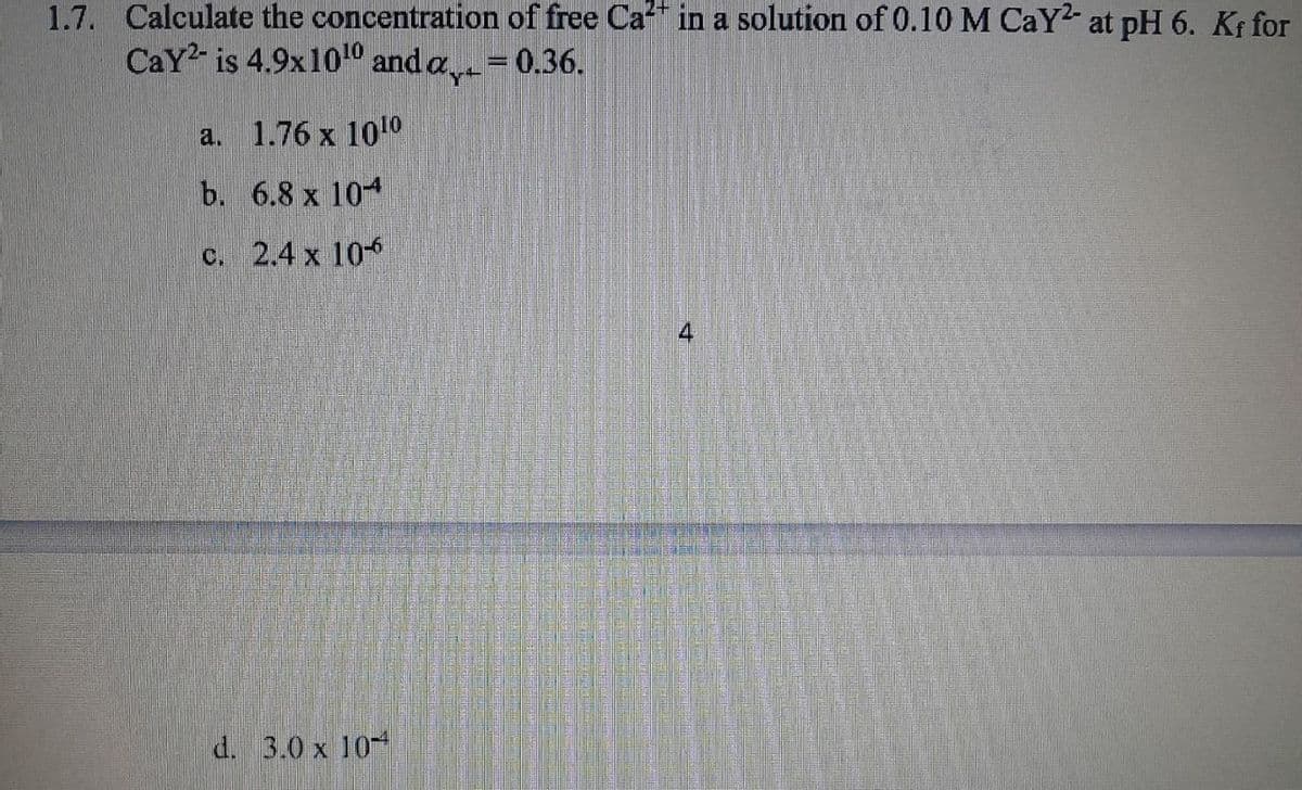 1.7. Calculate the concentration of free Ca2+ in a solution of 0.10 M CaY² at pH 6. Kf for
Cay² is 4.9x1010 and a₁ = 0.36.
a. 1.76 x 1010
b. 6.8 x 104
c. 2.4 x 10-6
d. 3.0 x 10
4