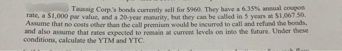 Taussig Corp.'s bonds currently sell for $960. They have a 6.35% annual coupon
rate, a $1,000 par value, and a 20-year maturity, but they can be called in 5 years at $1,067.50.
Assume that no costs other than the call premium would be incurred to call and refund the bonds,
and also assume that rates expected to remain at current levels on into the future. Under these
conditions, calculate the YTM and YTC.