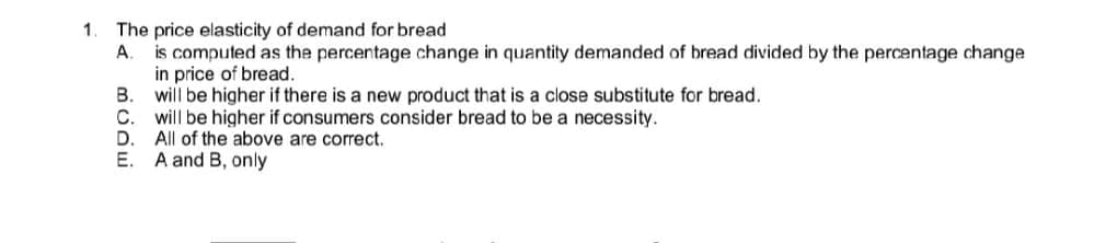 1. The price elasticity of demand for bread
A.
is computed as the percentage change in quantity demanded of bread divided by the percentage change
in price of bread.
B. will be higher if there is a new product that is a close substitute for bread.
C. will be higher if consumers consider bread to be a necessity.
D. All of the above are correct.
E. A and B, only
