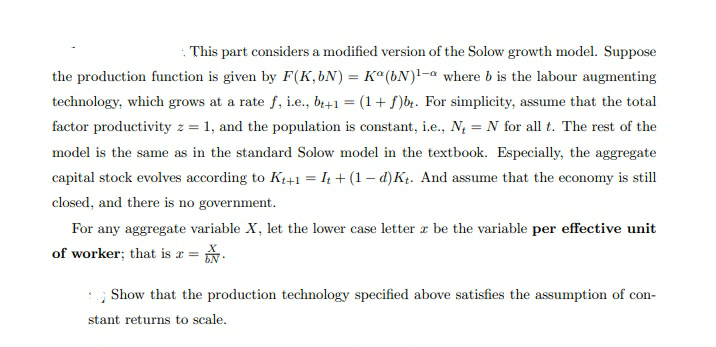 . This part considers a modified version of the Solow growth model. Suppose
the production function is given by F(K,bN) = K°(bN)1-a where b is the labour augmenting
technology, which grows at a rate f, i.e., b+1 = (1+ f)b. For simplicity, assume that the total
factor productivity z = 1, and the population is constant, i.e., N, = N for all t. The rest of the
model is the same as in the standard Solow model in the textbook. Especially, the aggregate
capital stock evolves according to Kt+1 = I4 + (1 – d)Kt. And assume that the economy is still
closed, and there is no government.
For any aggregate variable X, let the lower case letter a be the variable per effective unit
of worker; that is a = *.
Show that the production technology specified above satisfies the assumption of con-
stant returns to scale.
