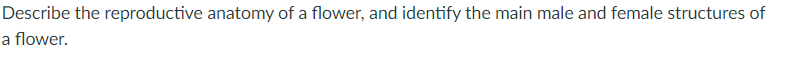 Describe the reproductive anatomy of a flower, and identify the main male and female structures of
a flower.