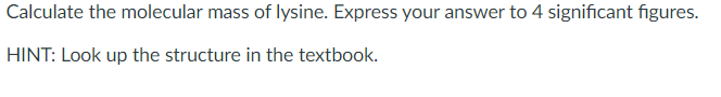 Calculate the molecular mass of lysine. Express your answer to 4 significant figures.
HINT: Look up the structure in the textbook.