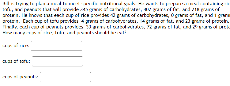Bill is trying to plan a meal to meet specific nutritional goals. He wants to prepare a meal containing ric
tofu, and peanuts that will provide 345 grams of carbohydrates, 402 grams of fat, and 218 grams of
protein. He knows that each cup of rice provides 42 grams of carbohydrates, 0 grams of fat, and 1 grams
protein. Each cup of tofu provides 4 grams of carbohydrates, 14 grams of fat, and 23 grams of protein.
Finally, each cup of peanuts provides 33 grams of carbohydrates, 72 grams of fat, and 29 grams of prote
How many cups of rice, tofu, and peanuts should he eat?
cups of rice:
cups of tofu:
cups of peanuts: