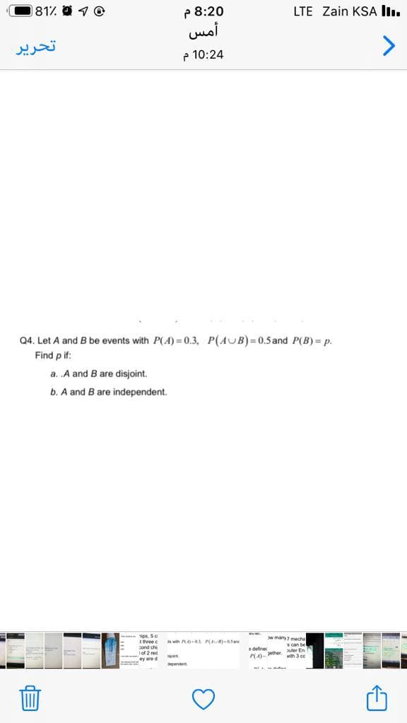 81% 1 O
P 8:20
أمس
LTE Zain KSA lI.
تحرير
e 10:24
Q4. Let A and B be events with P(A) = 0.3, P(AUB)=0.5and P(B) = p.
Find p if:
a. .A and B are disjoint.
b. A and B are independent.
Nps. 50
tthree c
cond ch
Iof 2 red
y are d
with at PiAU a5a
w many7 mecha
Scan be
define
NA- ether uter En
with 3 ce
pendent
