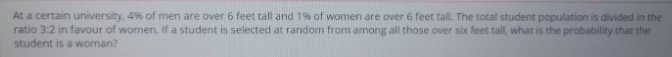 At a certain university, 4% of men are over 6 feet tall and 1% of women are over 6 feet tall. The total student population is divided in the
ratio 3:2 in favour of women. If a student is selected at random from among all those over six feet tall, what is the probability that the
student is a woman?
