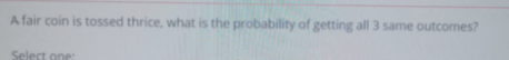 A fair coin is tossed thrice, what is the probability of getting all 3 same outcomes?
Select one:
