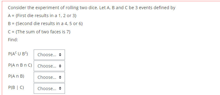 Consider the experiment of rolling two dice. Let A, B and C be 3 events defined by
A = {First die results in a 1, 2 or 3}
B = (Second die results in a 4, 5 or 6}
C= {The sum of two faces is 7}
Find:
P(A U B)
Choose.. +
P(A n Bn C) Choose.. +
P(A n B)
Choose... +
P(B | C)
Choose.. +
