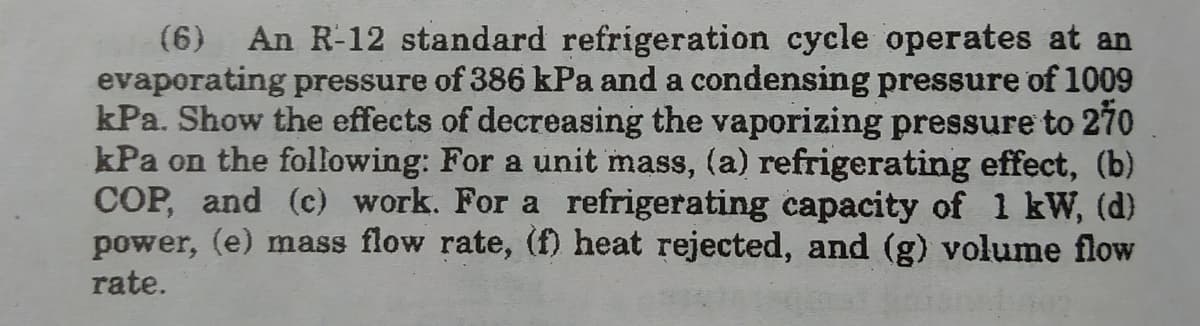 (6)
An R-12 standard refrigeration cycle operates at an
evaporating pressure of 386 kPa and a condensing pressure of 1009
kPa. Show the effects of decreasing the vaporizing pressure to 270
kPa on the following: For a unit mass, (a) refrigerating effect, (b)
COP, and (c) work. For a refrigerating capacity of 1 kW, (d)
power, (e) mass flow rate, (f) heat rejected, and (g) volume flow
rate.
