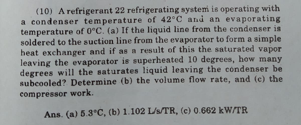 (10) A refrigerant 22 refrigerating system is operating with
a condenser temperature of 42°C and an evaporating
temperature of 0°C. (a) If the liquid line from the condenser is
soldered to the suction line from the evaporator to form a simple
heat exchanger and if as a result of this the saturated vapor
leaving the evaporator is superheated 10 degrees, how many
degrees will the saturates liquid leaving the condenser be
subcooled? Determine (b) the volume flow rate, and (c) the
compressor work.
Ans. (a) 5.3°C, (b) 1.102 L/s/TR, (c) 0.662 kW/TR
