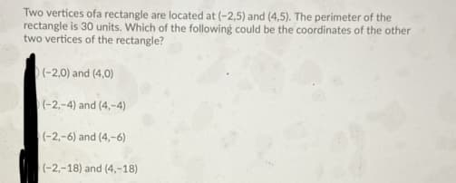 Two vertices ofa rectangle are located at (-2,5) and (4,5). The perimeter of the
rectangle is 30 units. Which of the following could be the coordinates of the other
two vertices of the rectangle?
)(-2,0) and (4,0)
(-2,-4) and (4,-4)
(-2,-6) and (4,-6)
(-2,-18) and (4,-18)
