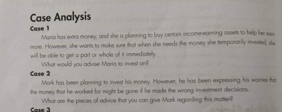 Case Analysis
Case 1
Maria has extra money, and she is planning to buy certain income-earning assets to help her egrn
more. However, she wants to make sure that when she needs the money she temporarily invested, she
will be able to get a part or whole of it immediately.
What would you advise Maria to invest on?
Case 2
Mark has been planning to invest his money. However, he has been expressing his worries that
the money that he worked for might be gone if he made the wrong investment decisions.
What are the pieces of advice that you can give Mark regarding this matter?
Case 3
