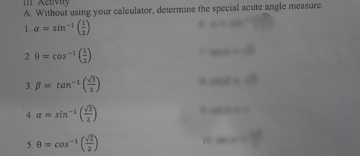 III. Activity
A. Without using your calculator, determine the special acute angle measure.
1. a = sin-1 (-)
2. 0 = cos
-1
3. B = tan
-1
%3D
/3'
4. a = sin-1
5. 0 = cos
-1
