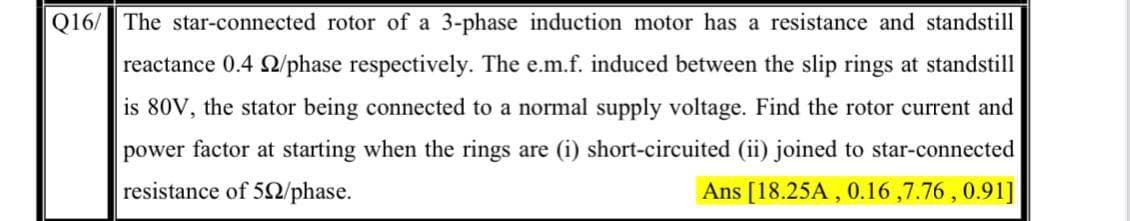 Q16/ The star-connected rotor of a 3-phase induction motor has a resistance and standstill
reactance 0.4 Q/phase respectively. The e.m.f. induced between the slip rings at standstill
is 80V, the stator being connected to a normal supply voltage. Find the rotor current and
power factor at starting when the rings are (i) short-circuited (ii) joined to star-connected
resistance of 52/phase.
Ans [18.25A , 0.16 ,7.76 , 0.91]
